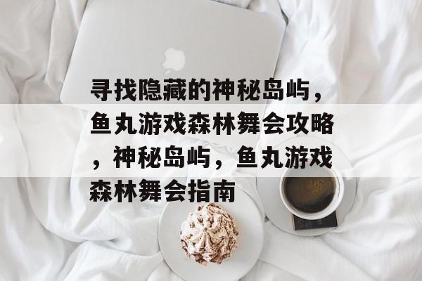 寻找隐藏的神秘岛屿,鱼丸游戏森林舞会攻略,神秘岛屿,鱼丸游戏森林舞会指南 寻找隐藏的神秘岛屿,鱼丸游戏森林舞会攻略,神秘岛屿,鱼丸游戏森林舞会指南