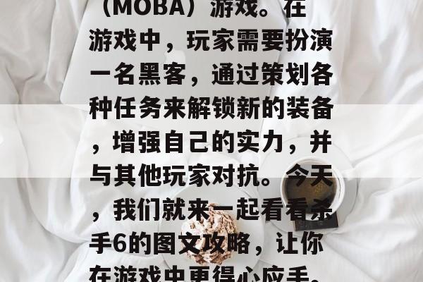 杀手6是一款充满刺激和冒险的多人在线对战(MOBA)游戏。在游戏中,玩家需要扮演一名黑客,通过策划各种任务来解锁新的装备,增强自己的实力,并与其他玩家对抗。今天,我们就来一起看看杀手6的图文攻略,让你在游戏中更得心应手。,杀手6图文攻略,新手入门指南 杀手6是一款充满刺激和冒险的多人在线对战(MOBA)游戏。在游戏中,玩家需要扮演一名黑客,通过策划各种任务来解锁新的装备,增强自己的实力,并与其他玩家对抗。今天,我们就来一起看看杀手6的图文攻略,让你在游戏中更得心应手。,杀手6图文攻略,新手入门指南