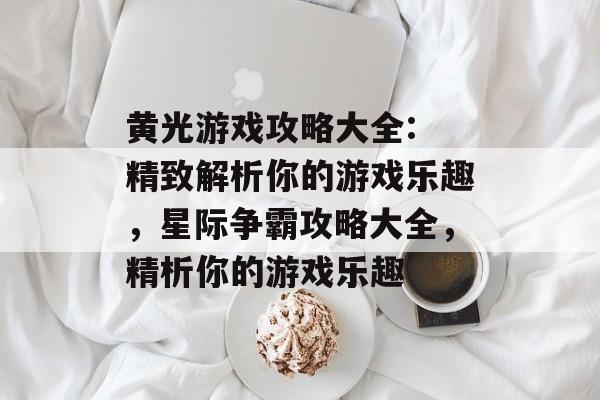 黄光游戏攻略大全: 精致解析你的游戏乐趣,星际争霸攻略大全,精析你的游戏乐趣 黄光游戏攻略大全: 精致解析你的游戏乐趣,星际争霸攻略大全,精析你的游戏乐趣