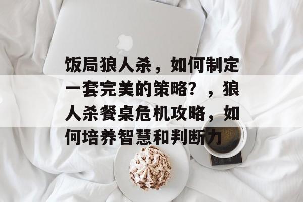 饭局狼人杀，如何制定一套完美的策略？，狼人杀餐桌危机攻略，如何培养智慧和判断力