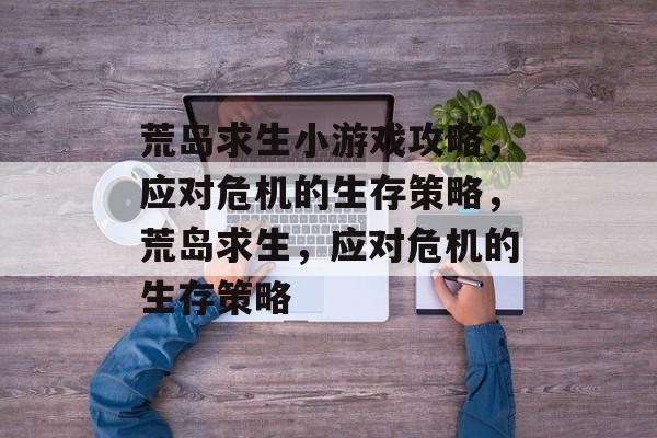 荒岛求生小游戏攻略,应对危机的生存策略,荒岛求生,应对危机的生存策略 荒岛求生小游戏攻略,应对危机的生存策略,荒岛求生,应对危机的生存策略