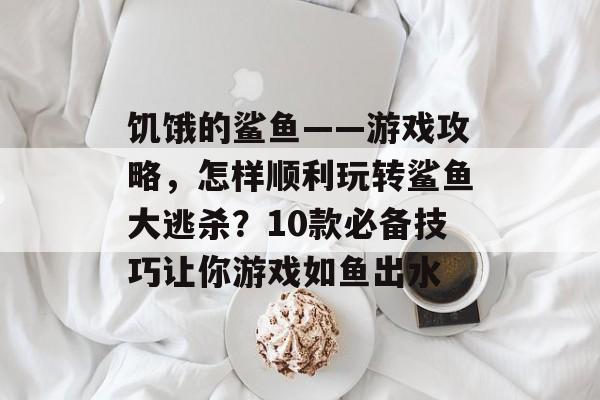 饥饿的鲨鱼——游戏攻略,怎样顺利玩转鲨鱼大逃杀?10款必备技巧让你游戏如鱼出水 饥饿的鲨鱼——游戏攻略,怎样顺利玩转鲨鱼大逃杀?10款必备技巧让你游戏如鱼出水