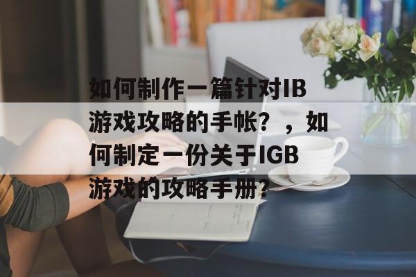 如何制作一篇针对IB游戏攻略的手帐?,如何制定一份关于IGB游戏的攻略手册? 如何制作一篇针对IB游戏攻略的手帐?,如何制定一份关于IGB游戏的攻略手册?