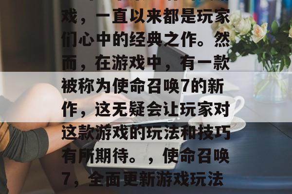 使命召唤是一款广受欢迎的军事策略射击类游戏,一直以来都是玩家们心中的经典之作。然而,在游戏中,有一款被称为使命召唤7的新作,这无疑会让玩家对这款游戏的玩法和技巧有所期待。,使命召唤7,全面更新游戏玩法,带你感受全新的游戏体验 使命召唤是一款广受欢迎的军事策略射击类游戏,一直以来都是玩家们心中的经典之作。然而,在游戏中,有一款被称为使命召唤7的新作,这无疑会让玩家对这款游戏的玩法和技巧有所期待。,使命召唤7,全面更新游戏玩法,带你感受全新的游戏体验
