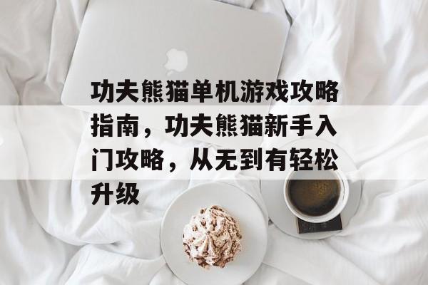 功夫熊猫单机游戏攻略指南,功夫熊猫新手入门攻略,从无到有轻松升级 功夫熊猫单机游戏攻略指南,功夫熊猫新手入门攻略,从无到有轻松升级