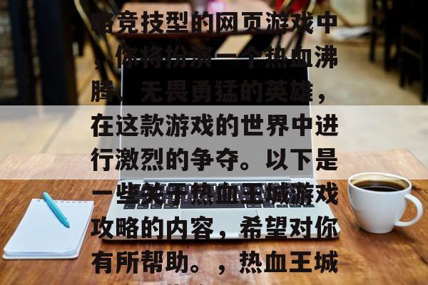 热血王城是一款高度策略竞技型的网页游戏中,你将扮演一个热血沸腾、无畏勇猛的英雄,在这款游戏的世界中进行激烈的争夺。以下是一些关于热血王城游戏攻略的内容,希望对你有所帮助。,热血王城,攻略指南 热血王城是一款高度策略竞技型的网页游戏中,你将扮演一个热血沸腾、无畏勇猛的英雄,在这款游戏的世界中进行激烈的争夺。以下是一些关于热血王城游戏攻略的内容,希望对你有所帮助。,热血王城,攻略指南