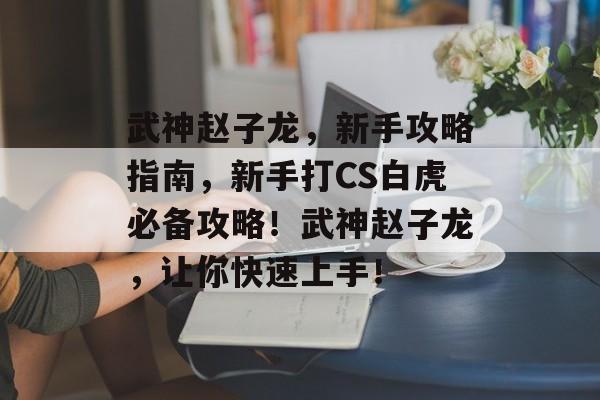 武神赵子龙,新手攻略指南,新手打CS白虎必备攻略!武神赵子龙,让你快速上手! 武神赵子龙,新手攻略指南,新手打CS白虎必备攻略!武神赵子龙,让你快速上手!