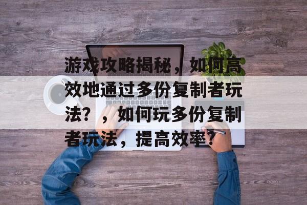 游戏攻略揭秘，如何高效地通过多份复制者玩法？，如何玩多份复制者玩法，提高效率?