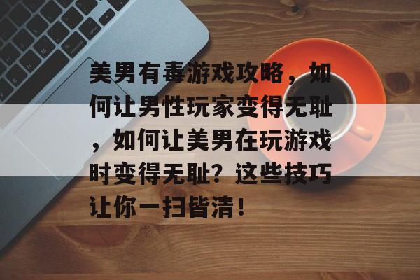 美男有毒游戏攻略,如何让男性玩家变得无耻,如何让美男在玩游戏时变得无耻?这些技巧让你一扫皆清! 美男有毒游戏攻略,如何让男性玩家变得无耻,如何让美男在玩游戏时变得无耻?这些技巧让你一扫皆清!