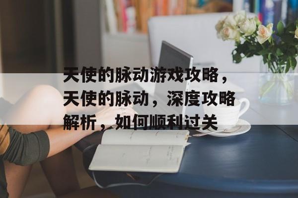 天使的脉动游戏攻略,天使的脉动,深度攻略解析,如何顺利过关 天使的脉动游戏攻略,天使的脉动,深度攻略解析,如何顺利过关