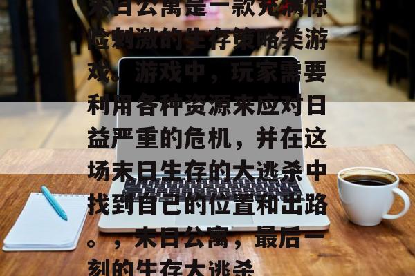 末日公寓是一款充满惊险刺激的生存策略类游戏。游戏中,玩家需要利用各种资源来应对日益严重的危机,并在这场末日生存的大逃杀中找到自己的位置和出路。,末日公寓,最后一刻的生存大逃杀 末日公寓是一款充满惊险刺激的生存策略类游戏。游戏中,玩家需要利用各种资源来应对日益严重的危机,并在这场末日生存的大逃杀中找到自己的位置和出路。,末日公寓,最后一刻的生存大逃杀