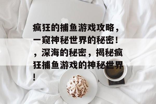 疯狂的捕鱼游戏攻略,一窥神秘世界的秘密!,深海的秘密,揭秘疯狂捕鱼游戏的神秘世界! 疯狂的捕鱼游戏攻略,一窥神秘世界的秘密!,深海的秘密,揭秘疯狂捕鱼游戏的神秘世界!