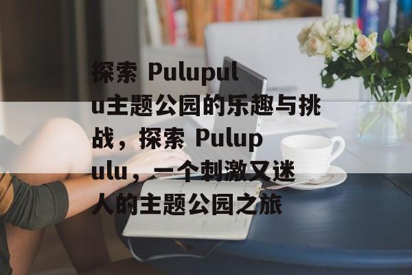 探索 Pulupulu主题公园的乐趣与挑战,探索 Pulupulu,一个刺激又迷人的主题公园之旅 探索 Pulupulu主题公园的乐趣与挑战,探索 Pulupulu,一个刺激又迷人的主题公园之旅
