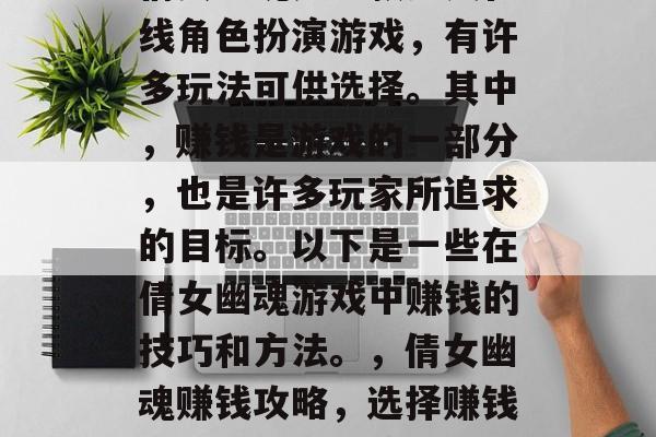 倩女幽魂是一款多人在线角色扮演游戏,有许多玩法可供选择。其中,赚钱是游戏的一部分,也是许多玩家所追求的目标。以下是一些在倩女幽魂游戏中赚钱的技巧和方法。,倩女幽魂赚钱攻略,选择赚钱玩法、技巧与策略 倩女幽魂是一款多人在线角色扮演游戏,有许多玩法可供选择。其中,赚钱是游戏的一部分,也是许多玩家所追求的目标。以下是一些在倩女幽魂游戏中赚钱的技巧和方法。,倩女幽魂赚钱攻略,选择赚钱玩法、技巧与策略