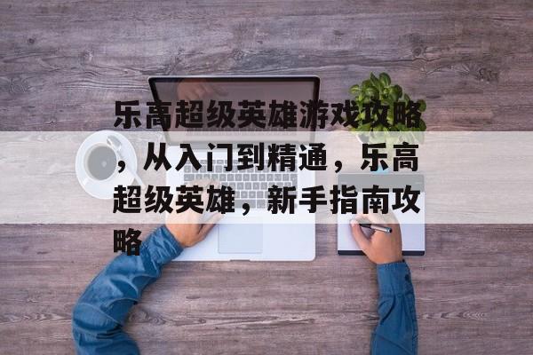 乐高超级英雄游戏攻略,从入门到精通,乐高超级英雄,新手指南攻略 乐高超级英雄游戏攻略,从入门到精通,乐高超级英雄,新手指南攻略
