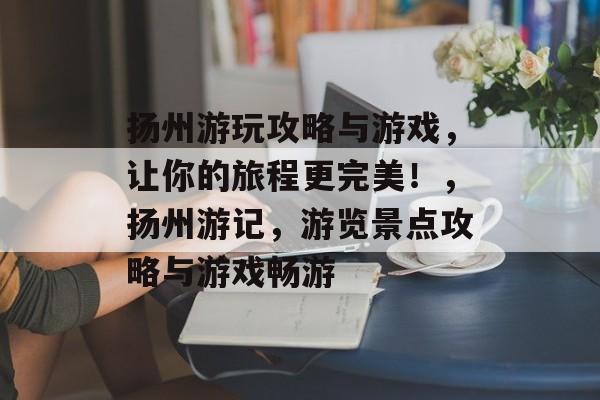 扬州游玩攻略与游戏,让你的旅程更完美!,扬州游记,游览景点攻略与游戏畅游 扬州游玩攻略与游戏,让你的旅程更完美!,扬州游记,游览景点攻略与游戏畅游