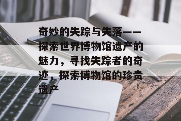 奇妙的失踪与失落——探索世界博物馆遗产的魅力,寻找失踪者的奇迹,探索博物馆的珍贵遗产 奇妙的失踪与失落——探索世界博物馆遗产的魅力,寻找失踪者的奇迹,探索博物馆的珍贵遗产