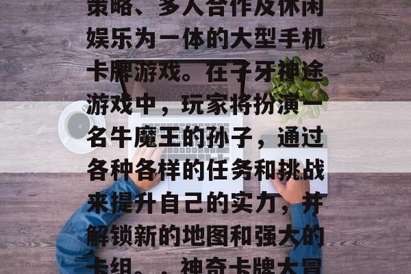 子牙神途是一款集卡牌策略、多人合作及休闲娱乐为一体的大型手机卡牌游戏。在子牙神途游戏中,玩家将扮演一名牛魔王的孙子,通过各种各样的任务和挑战来提升自己的实力,并解锁新的地图和强大的卡组。,神奇卡牌大冒险,子牙神途 子牙神途是一款集卡牌策略、多人合作及休闲娱乐为一体的大型手机卡牌游戏。在子牙神途游戏中,玩家将扮演一名牛魔王的孙子,通过各种各样的任务和挑战来提升自己的实力,并解锁新的地图和强大的卡组。,神奇卡牌大冒险,子牙神途