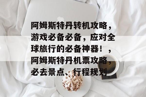 阿姆斯特丹转机攻略,游戏必备必备,应对全球旅行的必备神器!,阿姆斯特丹机票攻略,必去景点、行程规划 阿姆斯特丹转机攻略,游戏必备必备,应对全球旅行的必备神器!,阿姆斯特丹机票攻略,必去景点、行程规划