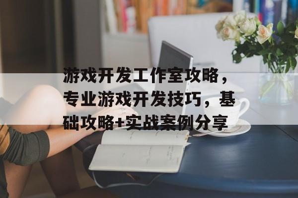 游戏开发工作室攻略,专业游戏开发技巧,基础攻略+实战案例分享 游戏开发工作室攻略,专业游戏开发技巧,基础攻略+实战案例分享