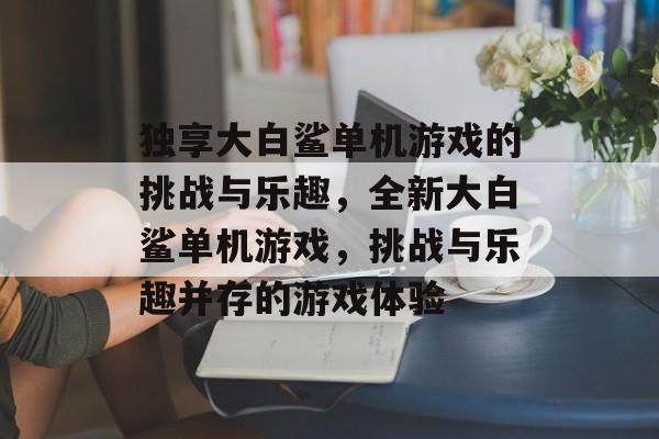 独享大白鲨单机游戏的挑战与乐趣,全新大白鲨单机游戏,挑战与乐趣并存的游戏体验 独享大白鲨单机游戏的挑战与乐趣,全新大白鲨单机游戏,挑战与乐趣并存的游戏体验