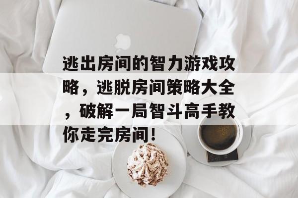 逃出房间的智力游戏攻略,逃脱房间策略大全,破解一局智斗高手教你走完房间! 逃出房间的智力游戏攻略,逃脱房间策略大全,破解一局智斗高手教你走完房间!
