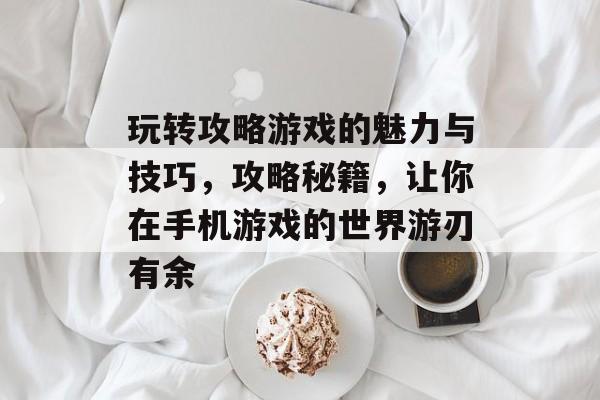 玩转攻略游戏的魅力与技巧,攻略秘籍,让你在手机游戏的世界游刃有余 玩转攻略游戏的魅力与技巧,攻略秘籍,让你在手机游戏的世界游刃有余