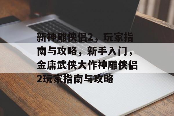 新神雕侠侣2,玩家指南与攻略,新手入门,金庸武侠大作神雕侠侣2玩家指南与攻略 新神雕侠侣2,玩家指南与攻略,新手入门,金庸武侠大作神雕侠侣2玩家指南与攻略