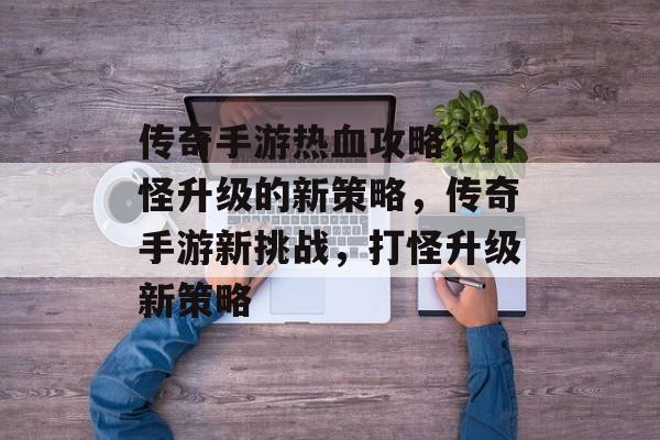 传奇手游热血攻略,打怪升级的新策略,传奇手游新挑战,打怪升级新策略 传奇手游热血攻略,打怪升级的新策略,传奇手游新挑战,打怪升级新策略