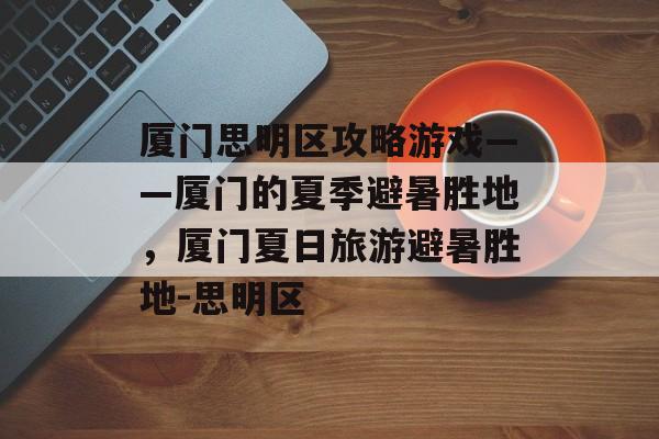 厦门思明区攻略游戏——厦门的夏季避暑胜地，厦门夏日旅游避暑胜地-思明区