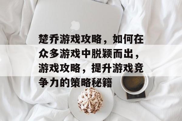 楚乔游戏攻略,如何在众多游戏中脱颖而出,游戏攻略,提升游戏竞争力的策略秘籍 楚乔游戏攻略,如何在众多游戏中脱颖而出,游戏攻略,提升游戏竞争力的策略秘籍