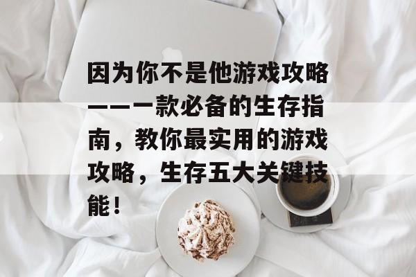 因为你不是他游戏攻略——一款必备的生存指南,教你最实用的游戏攻略,生存五大关键技能! 因为你不是他游戏攻略——一款必备的生存指南,教你最实用的游戏攻略,生存五大关键技能!