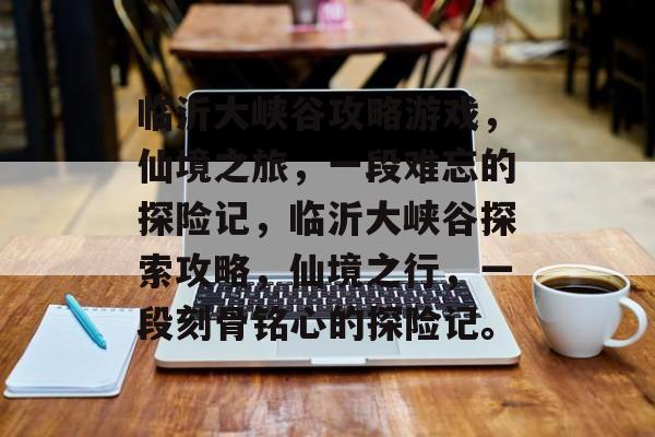 临沂大峡谷攻略游戏,仙境之旅,一段难忘的探险记,临沂大峡谷探索攻略,仙境之行,一段刻骨铭心的探险记。 临沂大峡谷攻略游戏,仙境之旅,一段难忘的探险记,临沂大峡谷探索攻略,仙境之行,一段刻骨铭心的探险记。