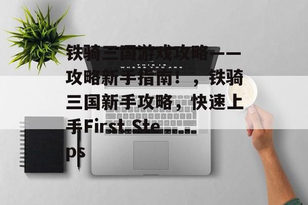 铁骑三国游戏攻略——攻略新手指南!,铁骑三国新手攻略,快速上手First Steps 铁骑三国游戏攻略——攻略新手指南!,铁骑三国新手攻略,快速上手First Steps