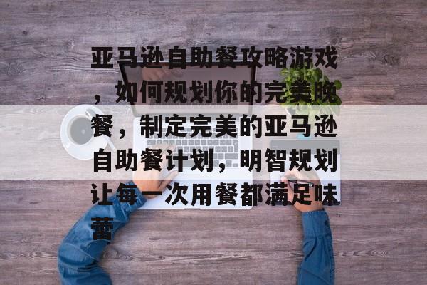 亚马逊自助餐攻略游戏,如何规划你的完美晚餐,制定完美的亚马逊自助餐计划,明智规划让每一次用餐都满足味蕾 亚马逊自助餐攻略游戏,如何规划你的完美晚餐,制定完美的亚马逊自助餐计划,明智规划让每一次用餐都满足味蕾