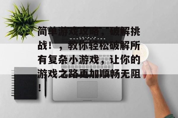 简单游戏攻略,破解挑战!,教你轻松破解所有复杂小游戏,让你的游戏之路更加顺畅无阻! 简单游戏攻略,破解挑战!,教你轻松破解所有复杂小游戏,让你的游戏之路更加顺畅无阻!