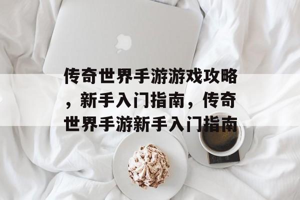 传奇世界手游游戏攻略,新手入门指南,传奇世界手游新手入门指南 传奇世界手游游戏攻略,新手入门指南,传奇世界手游新手入门指南