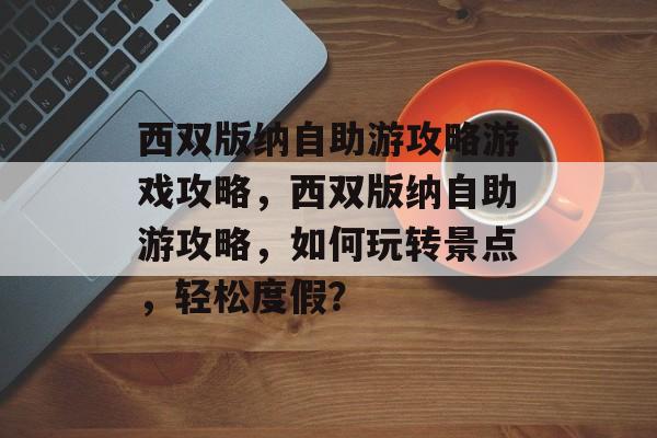 西双版纳自助游攻略游戏攻略,西双版纳自助游攻略,如何玩转景点,轻松度假? 西双版纳自助游攻略游戏攻略,西双版纳自助游攻略,如何玩转景点,轻松度假?