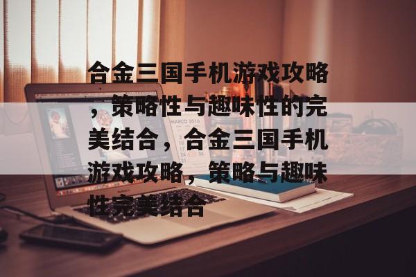 合金三国手机游戏攻略,策略性与趣味性的完美结合,合金三国手机游戏攻略,策略与趣味性完美结合 合金三国手机游戏攻略,策略性与趣味性的完美结合,合金三国手机游戏攻略,策略与趣味性完美结合