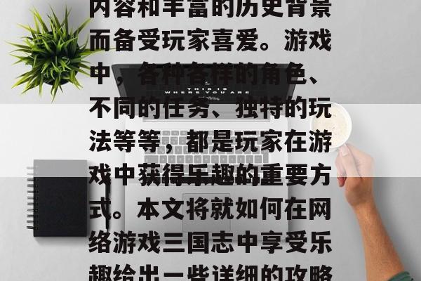 网络游戏三国志是中国传统文化中的一部分,它以其丰富多彩的游戏内容和丰富的历史背景而备受玩家喜爱。游戏中,各种各样的角色、不同的任务、独特的玩法等等,都是玩家在游戏中获得乐趣的重要方式。本文将就如何在网络游戏三国志中享受乐趣给出一些详细的攻略。,游戏三国志攻略,如何在紧张刺激的战斗中找到乐趣 网络游戏三国志是中国传统文化中的一部分,它以其丰富多彩的游戏内容和丰富的历史背景而备受玩家喜爱。游戏中,各种各样的角色、不同的任务、独特的玩法等等,都是玩家在游戏中获得乐趣的重要方式。本文将就如何在网络游戏三国志中享受乐趣给出一些详细的攻略。,游戏三国志攻略,如何在紧张刺激的战斗中找到乐趣