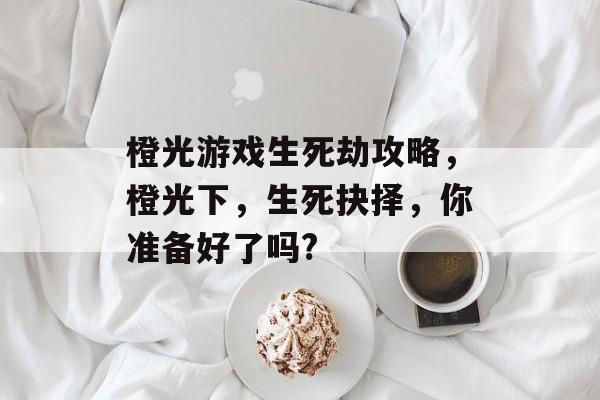 橙光游戏生死劫攻略，橙光下，生死抉择，你准备好了吗?