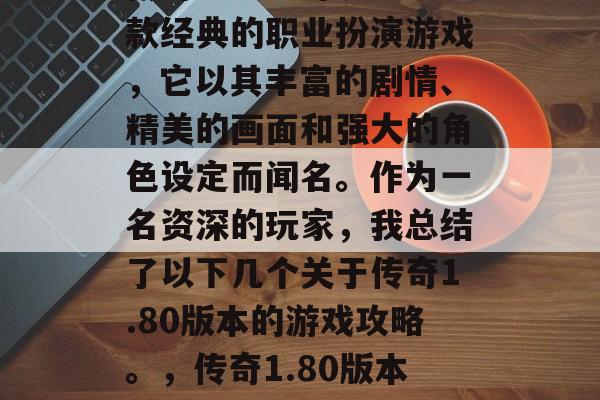 传奇1.80版本是一款经典的职业扮演游戏,它以其丰富的剧情、精美的画面和强大的角色设定而闻名。作为一名资深的玩家,我总结了以下几个关于传奇1.80版本的游戏攻略。,传奇1.80版本游戏攻略汇总 传奇1.80版本是一款经典的职业扮演游戏,它以其丰富的剧情、精美的画面和强大的角色设定而闻名。作为一名资深的玩家,我总结了以下几个关于传奇1.80版本的游戏攻略。,传奇1.80版本游戏攻略汇总