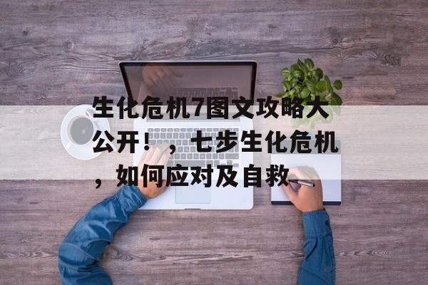 生化危机7图文攻略大公开!,七步生化危机,如何应对及自救 生化危机7图文攻略大公开!,七步生化危机,如何应对及自救