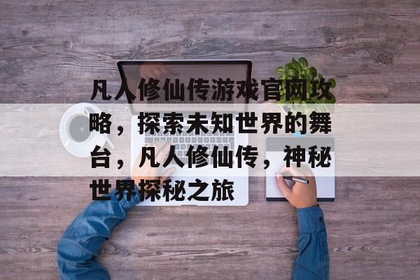 凡人修仙传游戏官网攻略,探索未知世界的舞台,凡人修仙传,神秘世界探秘之旅 凡人修仙传游戏官网攻略,探索未知世界的舞台,凡人修仙传,神秘世界探秘之旅