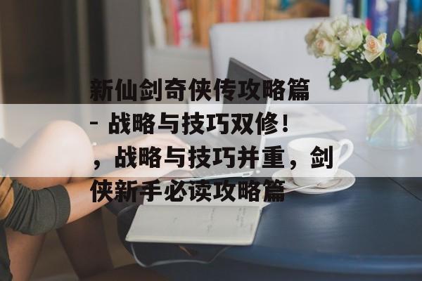 新仙剑奇侠传攻略篇 - 战略与技巧双修!,战略与技巧并重,剑侠新手必读攻略篇 新仙剑奇侠传攻略篇 - 战略与技巧双修!,战略与技巧并重,剑侠新手必读攻略篇