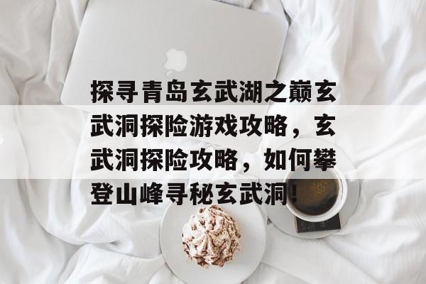 探寻青岛玄武湖之巅玄武洞探险游戏攻略,玄武洞探险攻略,如何攀登山峰寻秘玄武洞! 探寻青岛玄武湖之巅玄武洞探险游戏攻略,玄武洞探险攻略,如何攀登山峰寻秘玄武洞!
