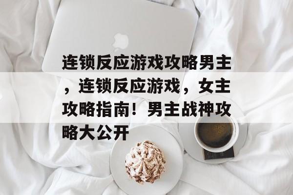 连锁反应游戏攻略男主，连锁反应游戏，女主攻略指南！男主战神攻略大公开