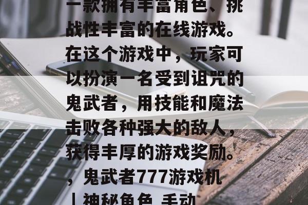 鬼武者777游戏机是一款拥有丰富角色、挑战性丰富的在线游戏。在这个游戏中,玩家可以扮演一名受到诅咒的鬼武者,用技能和魔法击败各种强大的敌人,获得丰厚的游戏奖励。,鬼武者777游戏机 | 神秘角色 手动操作 强力战斗 鬼武者777游戏机是一款拥有丰富角色、挑战性丰富的在线游戏。在这个游戏中,玩家可以扮演一名受到诅咒的鬼武者,用技能和魔法击败各种强大的敌人,获得丰厚的游戏奖励。,鬼武者777游戏机 | 神秘角色 手动操作 强力战斗