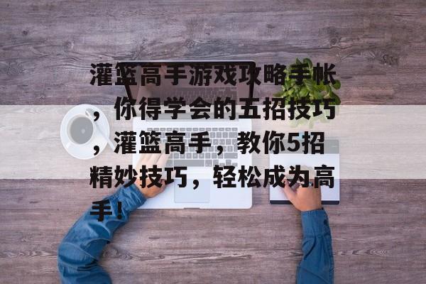 灌篮高手游戏攻略手帐,你得学会的五招技巧,灌篮高手,教你5招精妙技巧,轻松成为高手! 灌篮高手游戏攻略手帐,你得学会的五招技巧,灌篮高手,教你5招精妙技巧,轻松成为高手!