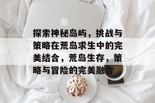 探索神秘岛屿，挑战与策略在荒岛求生中的完美结合，荒岛生存，策略与冒险的完美融合